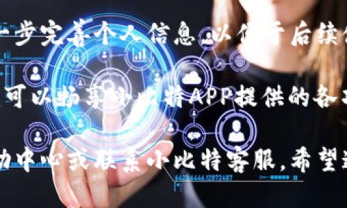 要注册小比特APP，您可以按照以下步骤进行操作：

1. **下载小比特APP**：首先，您需要在手机的应用商店（如App Store或Google Play）搜索并下载“小比特”应用。

2. **打开应用**：下载完成后，点击应用图标以打开小比特APP。

3. **点击注册**：在主界面上，您会看到“注册”或“创建账户”的选项。点击该选项以开始注册过程。

4. **填写信息**：按照提示填写您的基本信息，通常包括：
   - 手机号码（或电子邮件地址）
   - 密码（需要设置一个强密码以确保账号安全）
   - 验证码（如果使用手机号码注册，系统会发送验证码到您的手机，您需将其填写到相应的栏目中）

5. **阅读并同意条款**：在注册过程中，您很可能需要阅读并同意服务条款及隐私政策，请仔细查看相关内容。

6. **提交注册**：确认所有信息无误后，点击“提交”或“注册”按钮，完成账号注册。

7. **验证身份**：有些情况下，系统可能会要求您进行身份验证，例如通过邮箱或短信确认您的注册请求。

8. **登录账户**：注册成功后，您可以使用刚才填写的手机号码或电子邮件地址和密码登录小比特APP。

9. **完善个人信息**：登录后，建议您进一步完善个人信息，以便于后续使用。

10. **开始使用**：一切准备就绪后，您就可以畅享小比特APP提供的各项服务了。

如遇到任何问题，您可以查看APP内的帮助中心或联系小比特客服。希望这些步骤能帮助您顺利注册小比特APP！