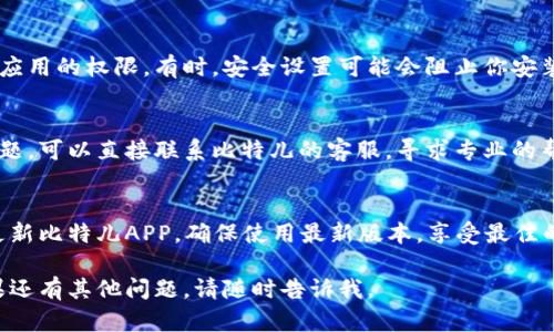 抱歉，你遇到了问题。关于比特儿APP无法安装的情况，可以尝试以下几个方法来解决：

### 1. 检查设备兼容性
确保你的设备型号和操作系统版本支持比特儿APP。可以在官方网站上查找相关的硬件和软件要求。

### 2. 清理存储空间
确认设备存储空间足够。可以通过删除不必要的应用或文件来释放空间。

### 3. 更新操作系统
确保你的设备操作系统是最新版本。过时的系统可能会导致应用安装问题。

### 4. 检查网络连接
确保你的网络连接稳定，可以尝试切换到不同的Wi-Fi网络或使用移动数据。

### 5. 关闭安全软件
在某些情况下，防病毒软件或防火墙可能会阻止应用的安装。尝试暂时禁用这些软件，然后再试一次安装。

### 6. 尝试从其他渠道下载
如果你是从应用商店下载失败，可以尝试从比特儿的官方网站或其他可信的第三方平台下载APK文件进行安装。

### 7. 重启设备
有时候，仅仅重启设备就能解决很多问题。尝试关机后再开机，然后再试一次安装。

### 8. 检查权限设置
确认设备的设置中没有限制安装应用的权限。有时，安全设置可能会阻止你安装新的应用。

### 9. 联系客服
如果以上步骤都无法解决你的问题，可以直接联系比特儿的客服，寻求专业的帮助和支持。

### 10. 记得更新
如果安装顺利，记得定期检查并更新比特儿APP，确保使用最新版本，享受最佳的用户体验。

希望这些解决方案能帮到你！如果还有其他问题，请随时告诉我。